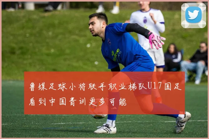 鲁媒足球小将联手职业梯队U17国足看到中国青训更多可能